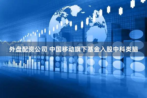 外盘配资公司 中国移动旗下基金入股中科类脑