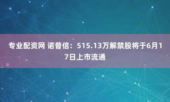 专业配资网 诺普信：515.13万解禁股将于6月17日上市流通