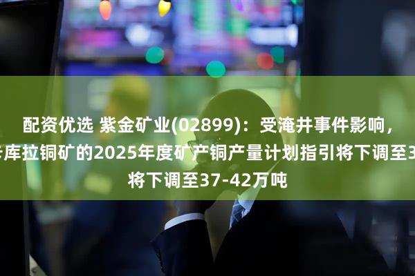配资优选 紫金矿业(02899)：受淹井事件影响，卡莫阿—卡库拉铜矿的2025年度矿产铜产量计划指引将下调至37-42万吨