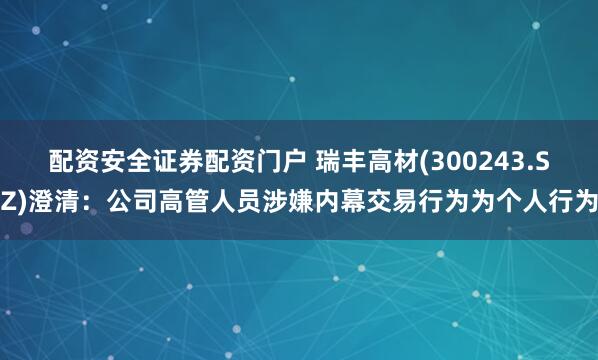 配资安全证券配资门户 瑞丰高材(300243.SZ)澄清：公司高管人员涉嫌内幕交易行为为个人行为