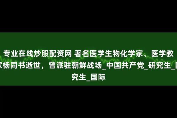 专业在线炒股配资网 著名医学生物化学家、医学教育家杨同书逝世，曾派驻朝鲜战场_中国共产党_研究生_国际