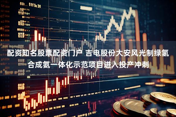 配资知名股票配资门户 吉电股份大安风光制绿氢合成氨一体化示范项目进入投产冲刺