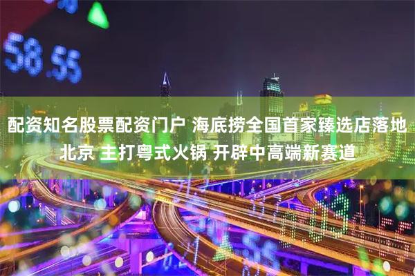 配资知名股票配资门户 海底捞全国首家臻选店落地北京 主打粤式火锅 开辟中高端新赛道