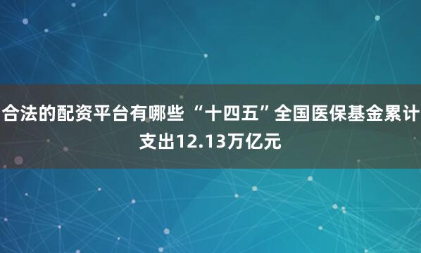 合法的配资平台有哪些 “十四五”全国医保基金累计支出12.13万亿元