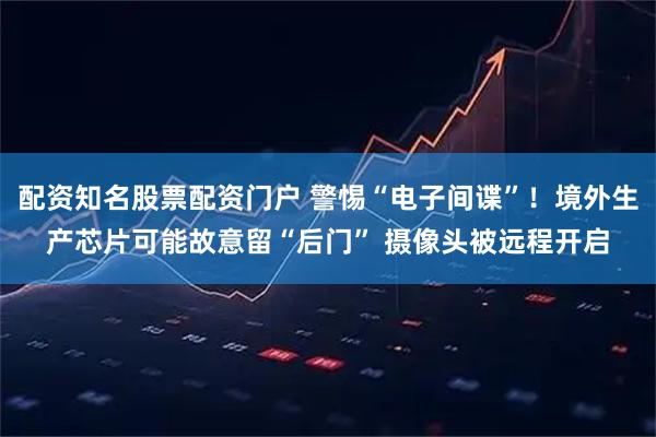 配资知名股票配资门户 警惕“电子间谍”！境外生产芯片可能故意留“后门” 摄像头被远程开启