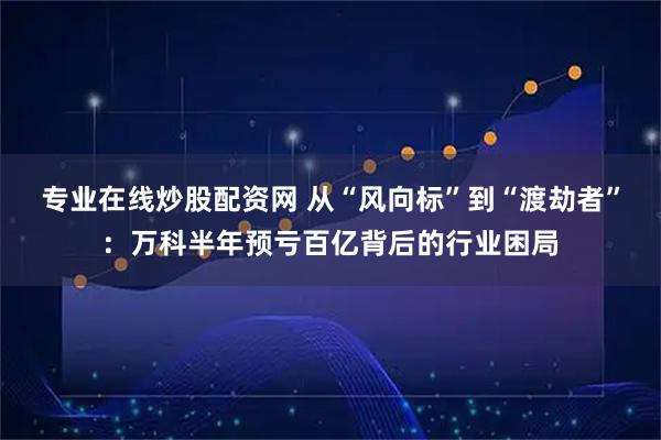 专业在线炒股配资网 从“风向标”到“渡劫者”：万科半年预亏百亿背后的行业困局