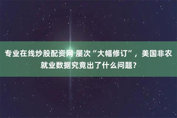 专业在线炒股配资网 屡次“大幅修订”，美国非农就业数据究竟出了什么问题？