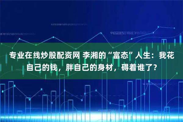 专业在线炒股配资网 李湘的“富态”人生：我花自己的钱，胖自己的身材，碍着谁了？