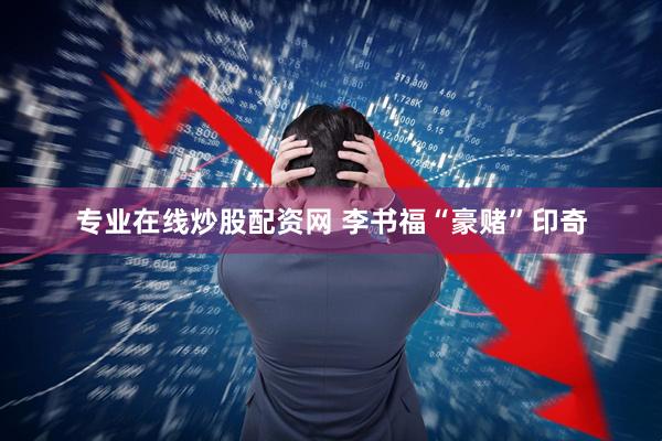 专业在线炒股配资网 李书福“豪赌”印奇