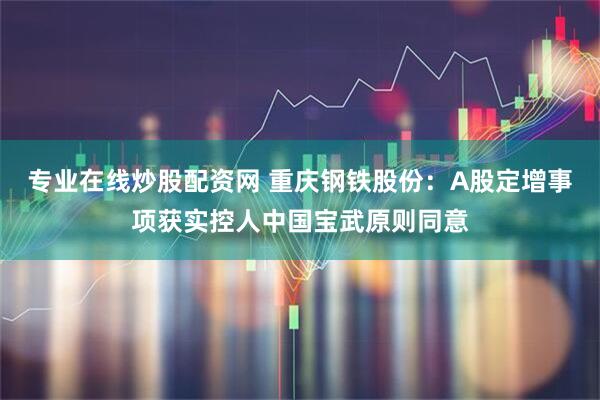 专业在线炒股配资网 重庆钢铁股份：A股定增事项获实控人中国宝武原则同意