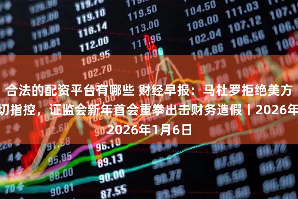 合法的配资平台有哪些 财经早报：马杜罗拒绝美方对其一切指控，证监会新年首会重拳出击财务造假丨2026年1月6日